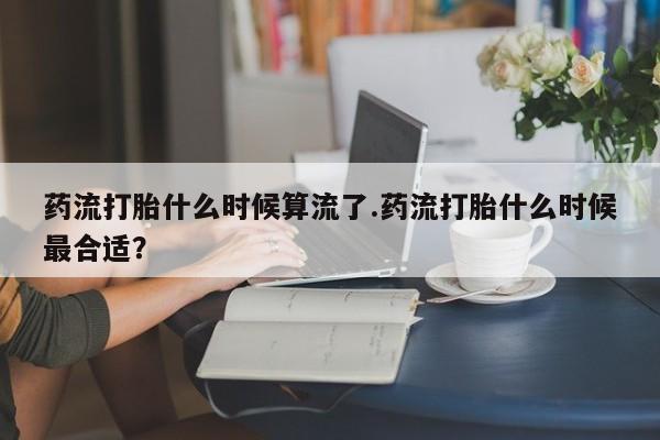 售米非司酮片 包邮药流打胎什么时候算流了.药流打胎什么时候最合适？