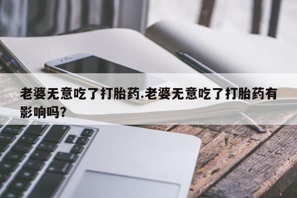 售米非司酮片 包邮老婆无意吃了打胎药.老婆无意吃了打胎药有影响吗？