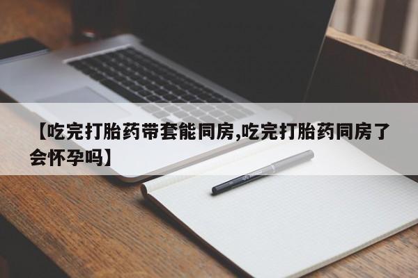 售米非司酮片 包邮【吃完打胎药带套能同房,吃完打胎药同房了会怀孕吗】