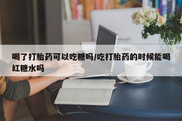 售米非司酮片 包邮喝了打胎药可以吃糖吗/吃打胎药的时候能喝红糖水吗
