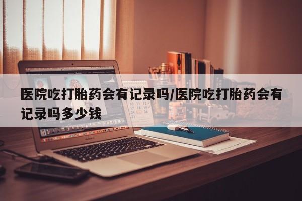 售米非司酮片 包邮医院吃打胎药会有记录吗/医院吃打胎药会有记录吗多少钱