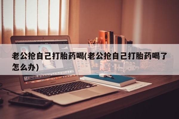 售米非司酮片 包邮老公抢自己打胎药喝(老公抢自己打胎药喝了怎么办)