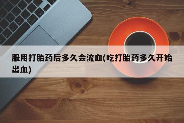 售米非司酮片 包邮服用打胎药后多久会流血(吃打胎药多久开始出血)