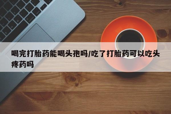 售米非司酮片 包邮喝完打胎药能喝头孢吗/吃了打胎药可以吃头疼药吗