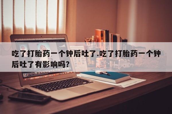售米非司酮片 包邮吃了打胎药一个钟后吐了.吃了打胎药一个钟后吐了有影响吗？