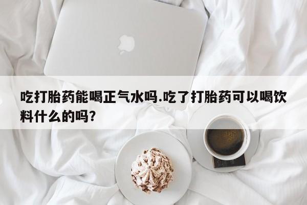 售米非司酮片 包邮吃打胎药能喝正气水吗.吃了打胎药可以喝饮料什么的吗？