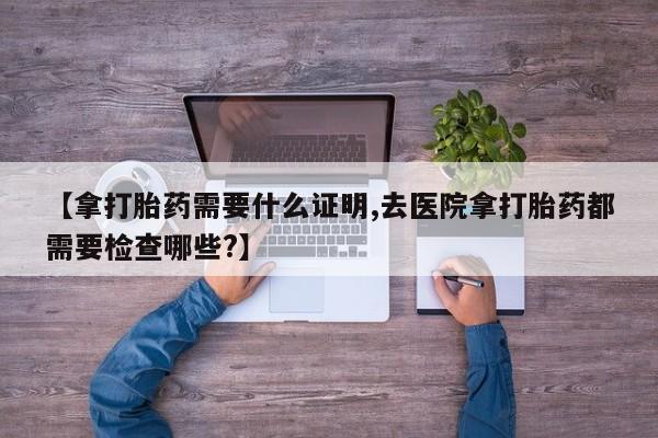 售米非司酮片 包邮【拿打胎药需要什么证明,去医院拿打胎药都需要检查哪些?】