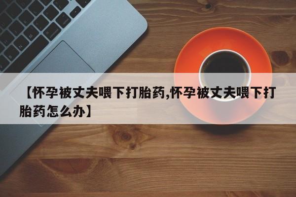 售米非司酮片 包邮【怀孕被丈夫喂下打胎药,怀孕被丈夫喂下打胎药怎么办】