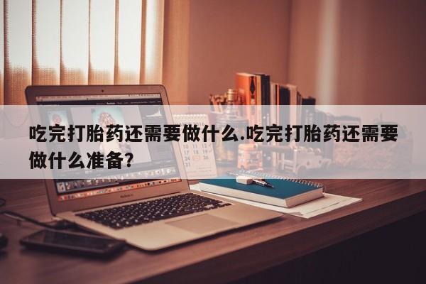 售米非司酮片 包邮吃完打胎药还需要做什么.吃完打胎药还需要做什么准备？