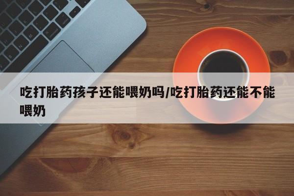 售米非司酮片 包邮吃打胎药孩子还能喂奶吗/吃打胎药还能不能喂奶