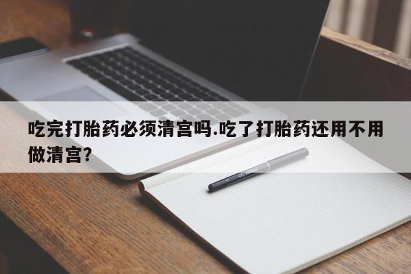 售米非司酮片 包邮吃完打胎药必须清宫吗.吃了打胎药还用不用做清宫？
