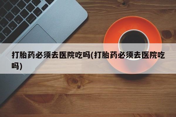 售米非司酮片 包邮打胎药必须去医院吃吗(打胎药必须去医院吃吗)