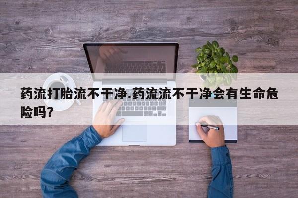 售米非司酮片 包邮药流打胎流不干净.药流流不干净会有生命危险吗？